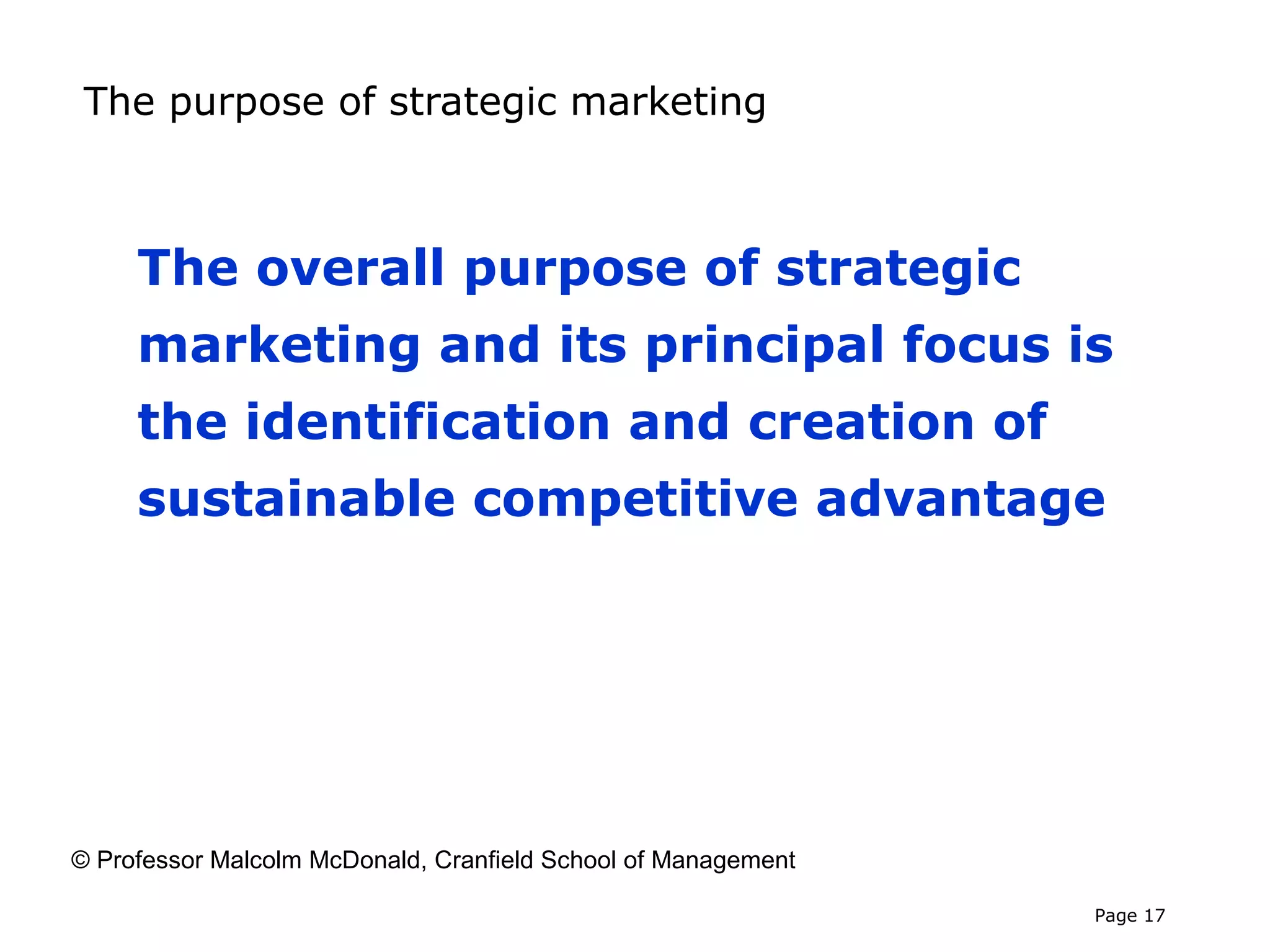 The purpose of strategic marketing



     The overall purpose of strategic
     marketing and its principal focus is
     the identification and creation of
     sustainable competitive advantage




© Professor Malcolm McDonald, Cranfield School of Management

                                                               Page 17
 