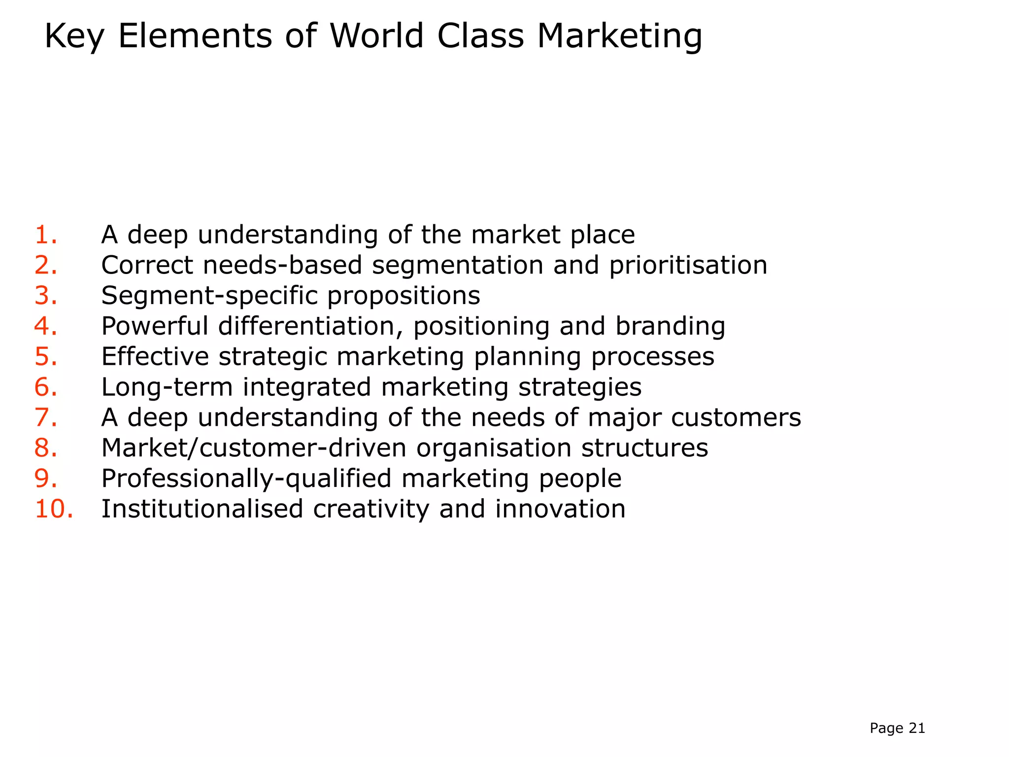 Key Elements of World Class Marketing




1.    A deep understanding of the market place
2.    Correct needs-based segmentation and prioritisation
3.    Segment-specific propositions
4.    Powerful differentiation, positioning and branding
5.    Effective strategic marketing planning processes
6.    Long-term integrated marketing strategies
7.    A deep understanding of the needs of major customers
8.    Market/customer-driven organisation structures
9.    Professionally-qualified marketing people
10.   Institutionalised creativity and innovation




                                                             Page 21
 