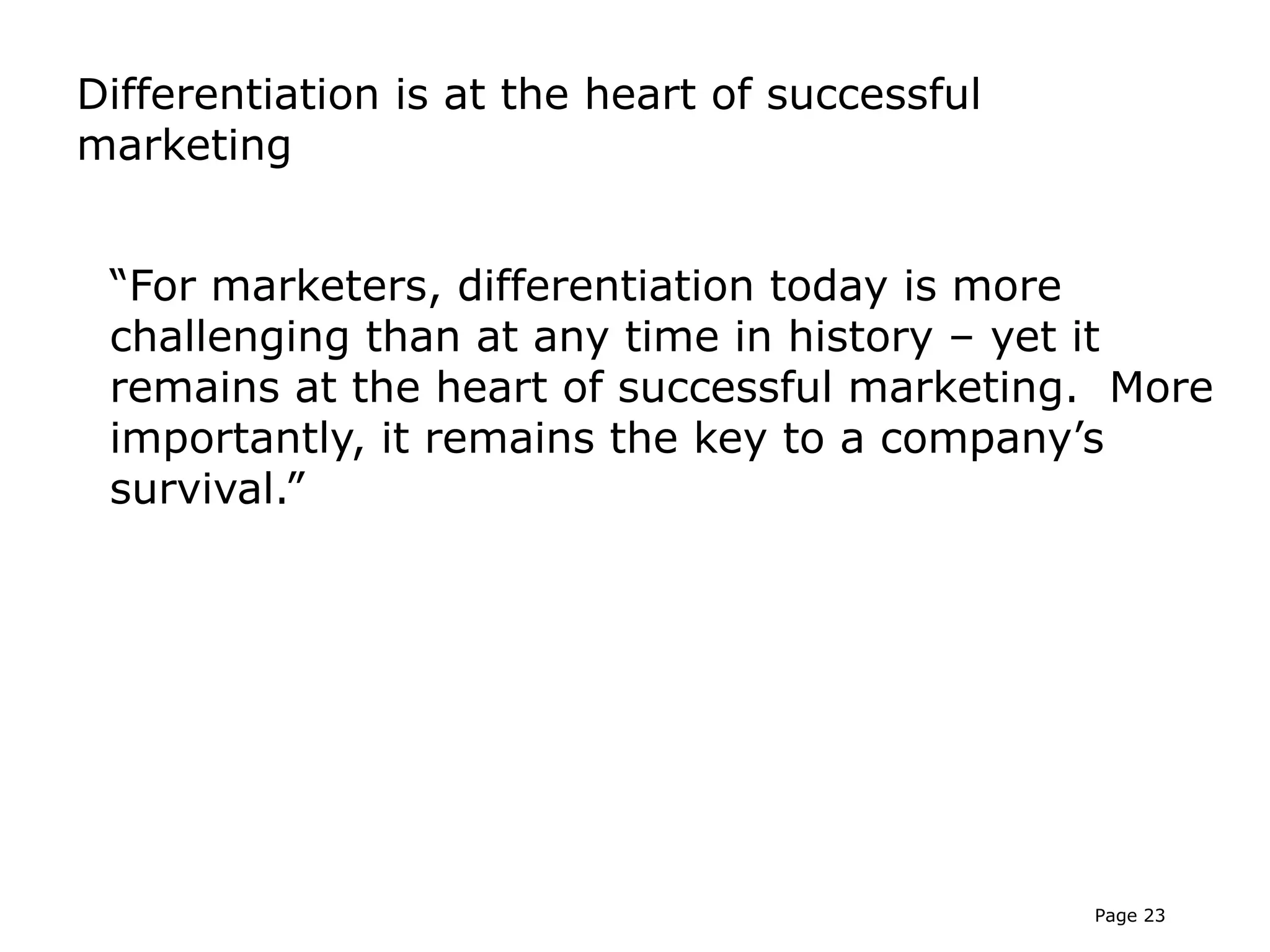 Differentiation is at the heart of successful
marketing


 “For marketers, differentiation today is more
 challenging than at any time in history – yet it
 remains at the heart of successful marketing. More
 importantly, it remains the key to a company’s
 survival.”




                                                Page 23
 