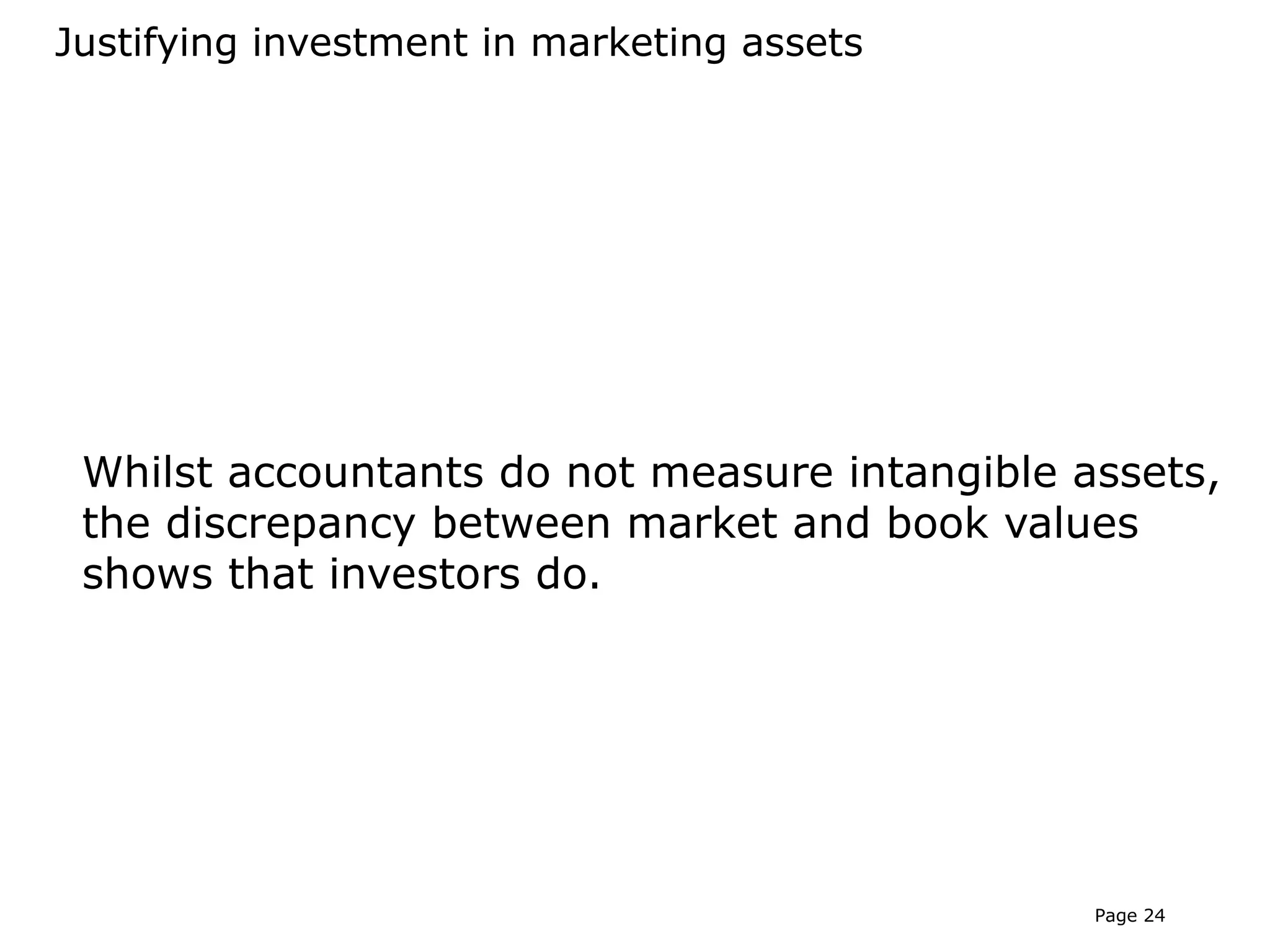 Justifying investment in marketing assets




 Whilst accountants do not measure intangible assets,
 the discrepancy between market and book values
 shows that investors do.




                                               Page 24
 