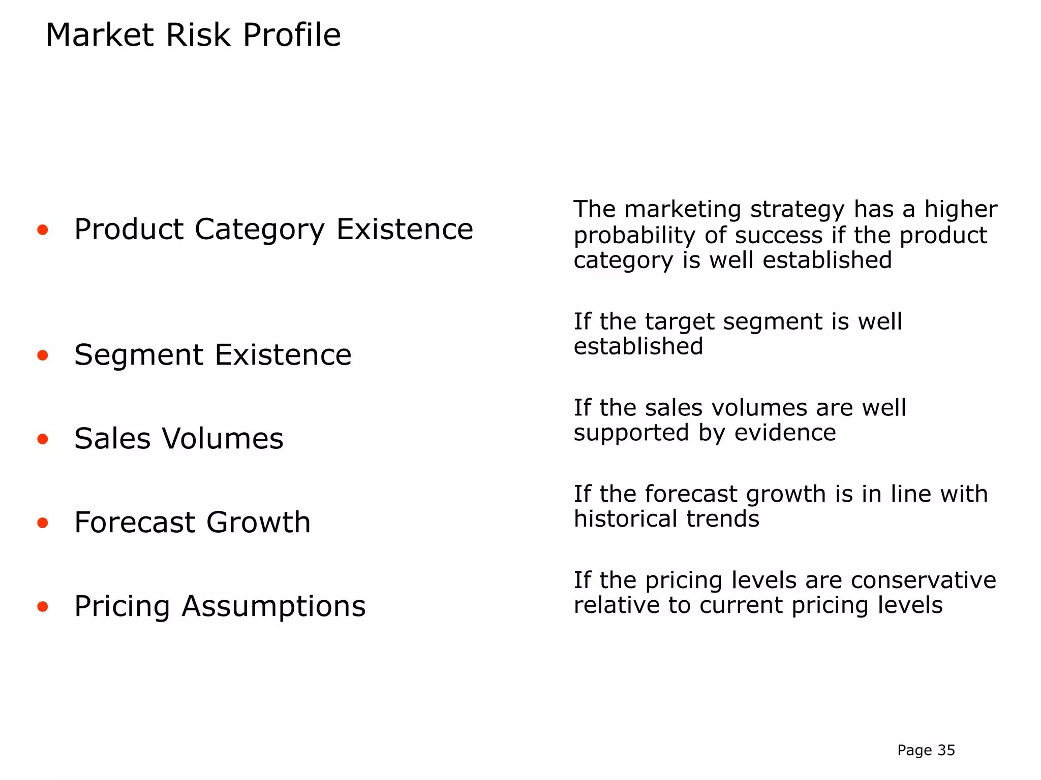 Market Risk Profile




                               The marketing strategy has a higher
• Product Category Existence   probability of success if the product
                               category is well established

                               If the target segment is well
• Segment Existence            established

                               If the sales volumes are well
• Sales Volumes                supported by evidence

                               If the forecast growth is in line with
• Forecast Growth              historical trends

                               If the pricing levels are conservative
• Pricing Assumptions          relative to current pricing levels




                                                            Page 35
 