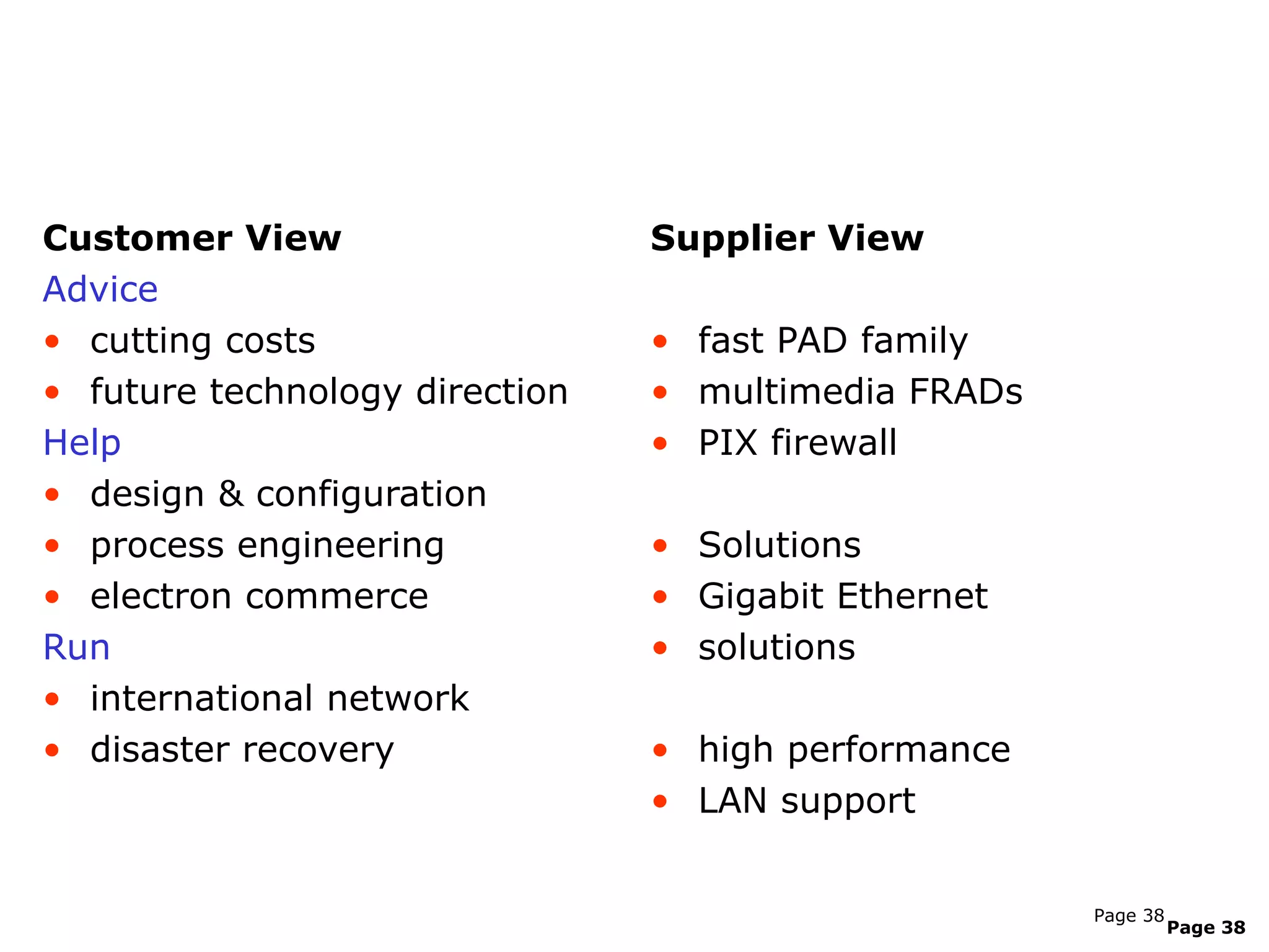 Listen to how customers talk about category
need


Customer View                   Supplier View
Advice
• cutting costs                 • fast PAD family
• future technology direction   • multimedia FRADs
Help                            • PIX firewall
• design & configuration
• process engineering           • Solutions
• electron commerce             • Gigabit Ethernet
Run                             • solutions
• international network
• disaster recovery             • high performance
                                • LAN support


                                                     Page 38
                                                               Page 38
 