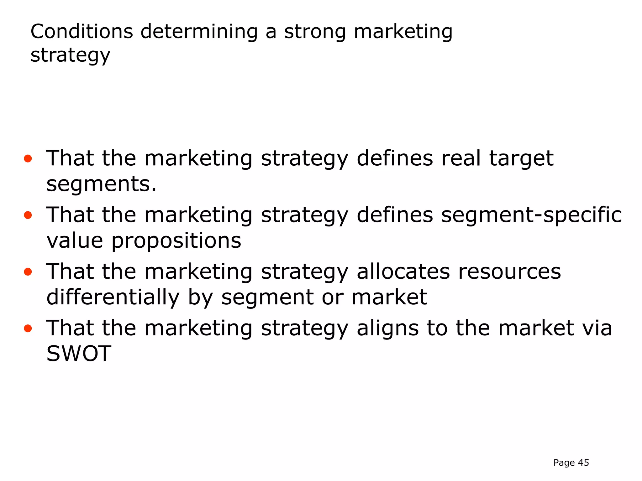 Conditions determining a strong marketing
strategy




• That the marketing strategy defines real target
  segments.
• That the marketing strategy defines segment-specific
  value propositions
• That the marketing strategy allocates resources
  differentially by segment or market
• That the marketing strategy aligns to the market via
  SWOT



                                               Page 45
 