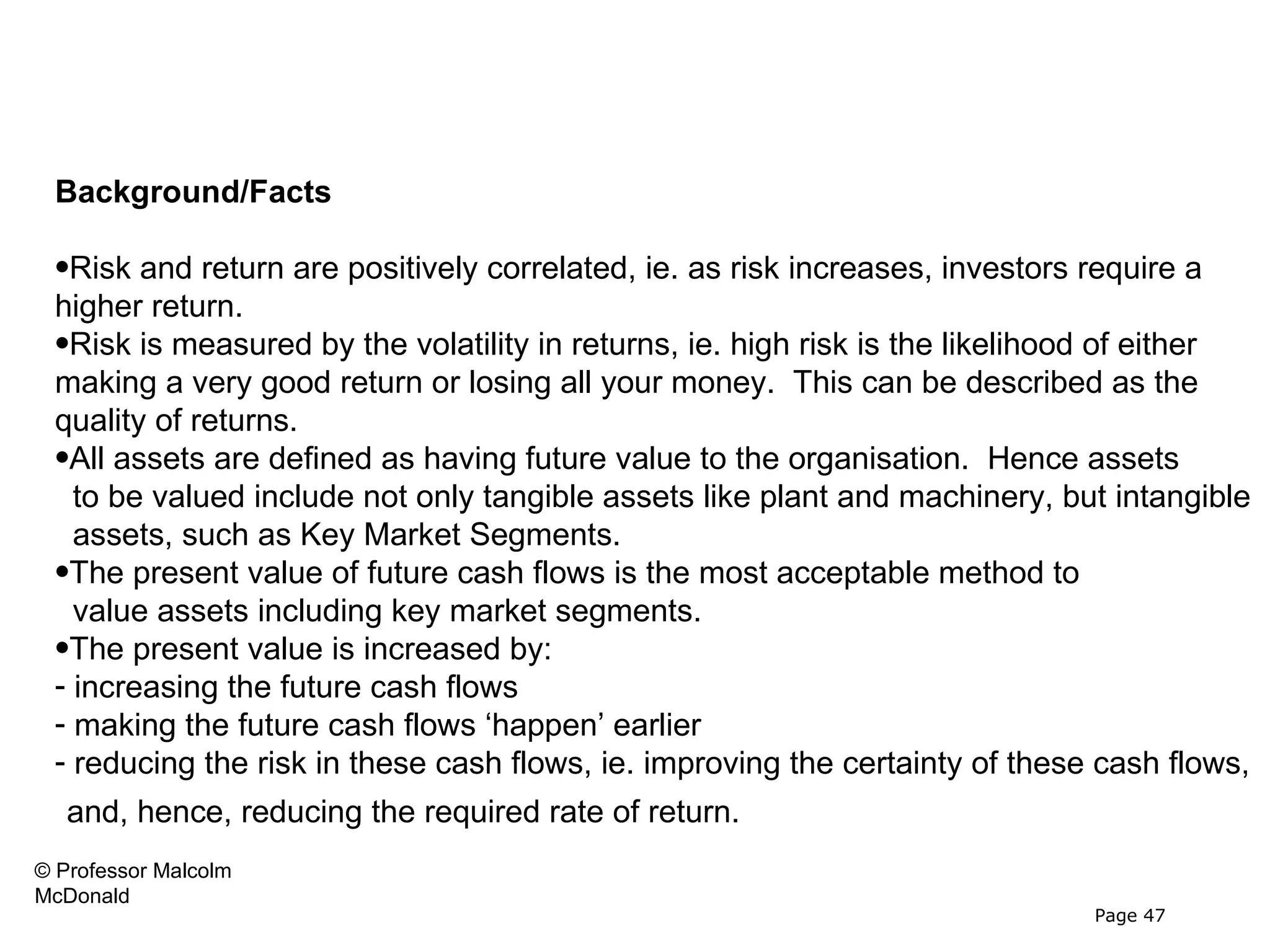 Valuing Key Market Segments



 Background/Facts

 •Risk and return are positively correlated, ie. as risk increases, investors require a
 higher return.
 •Risk is measured by the volatility in returns, ie. high risk is the likelihood of either
 making a very good return or losing all your money. This can be described as the
 quality of returns.
 •All assets are defined as having future value to the organisation. Hence assets
   to be valued include not only tangible assets like plant and machinery, but intangible
   assets, such as Key Market Segments.
 •The present value of future cash flows is the most acceptable method to
   value assets including key market segments.
 •The present value is increased by:
 - increasing the future cash flows
 - making the future cash flows ‘happen’ earlier
 - reducing the risk in these cash flows, ie. improving the certainty of these cash flows,
   and, hence, reducing the required rate of return.
© Professor Malcolm
McDonald
                                                                              Page 47
 