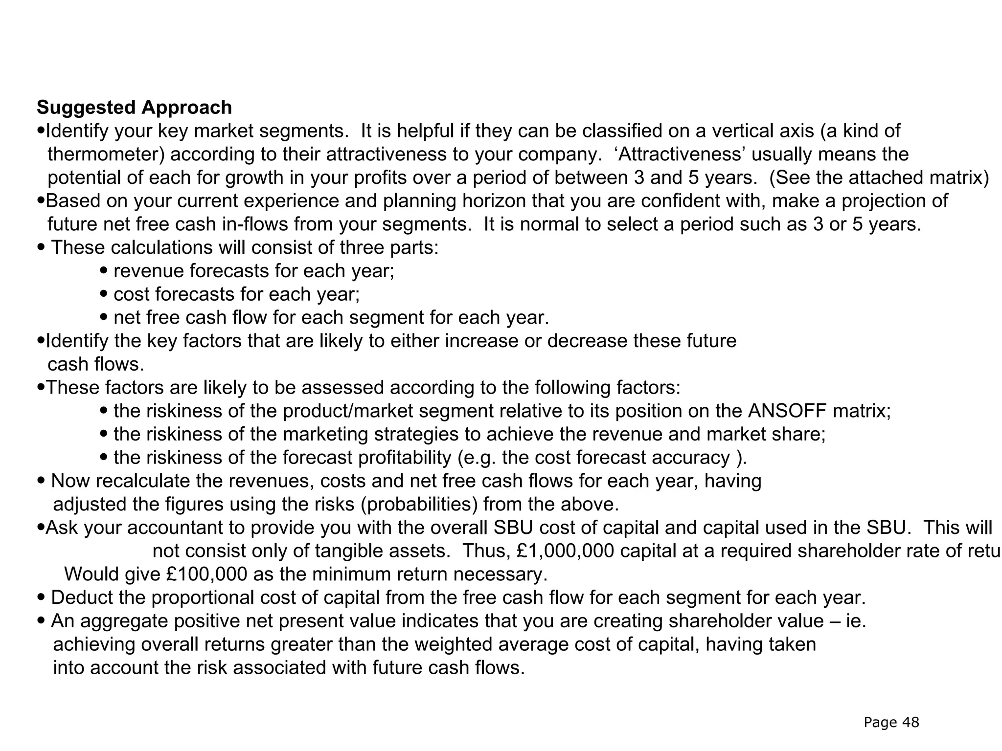 Suggested Approach
•Identify your key market segments. It is helpful if they can be classified on a vertical axis (a kind of
 thermometer) according to their attractiveness to your company. ‘Attractiveness’ usually means the
 potential of each for growth in your profits over a period of between 3 and 5 years. (See the attached matrix)
•Based on your current experience and planning horizon that you are confident with, make a projection of
 future net free cash in-flows from your segments. It is normal to select a period such as 3 or 5 years.
• These calculations will consist of three parts:
        • revenue forecasts for each year;
        • cost forecasts for each year;
        • net free cash flow for each segment for each year.
•Identify the key factors that are likely to either increase or decrease these future
 cash flows.
•These factors are likely to be assessed according to the following factors:
        • the riskiness of the product/market segment relative to its position on the ANSOFF matrix;
        • the riskiness of the marketing strategies to achieve the revenue and market share;
        • the riskiness of the forecast profitability (e.g. the cost forecast accuracy ).
• Now recalculate the revenues, costs and net free cash flows for each year, having
  adjusted the figures using the risks (probabilities) from the above.
•Ask your accountant to provide you with the overall SBU cost of capital and capital used in the SBU. This will
               not consist only of tangible assets. Thus, £1,000,000 capital at a required shareholder rate of retur
    Would give £100,000 as the minimum return necessary.
• Deduct the proportional cost of capital from the free cash flow for each segment for each year.
• An aggregate positive net present value indicates that you are creating shareholder value – ie.
  achieving overall returns greater than the weighted average cost of capital, having taken
  into account the risk associated with future cash flows.

                                                                                                  Page 48
 