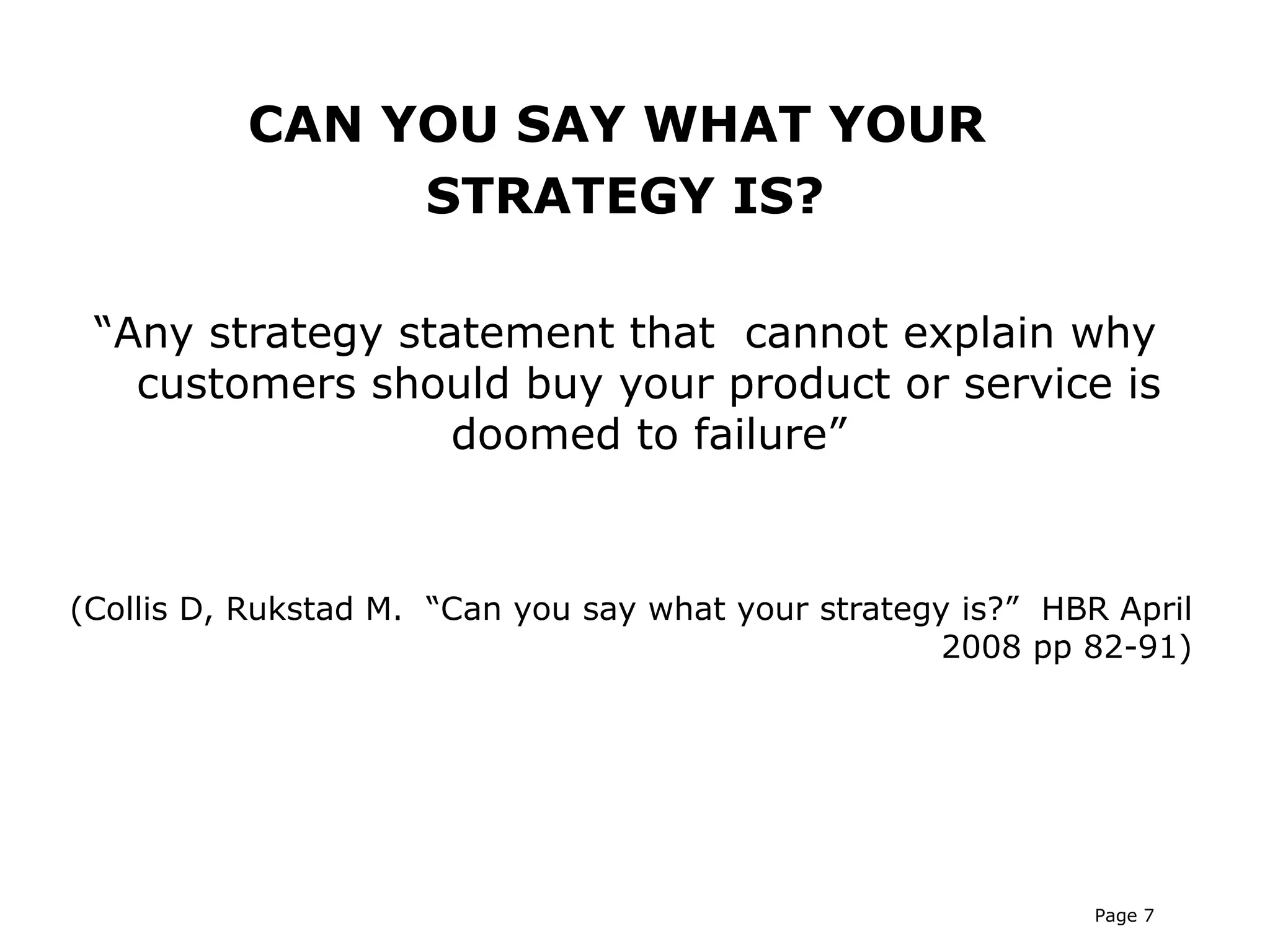 CAN YOU SAY WHAT YOUR
               STRATEGY IS?

 “Any strategy statement that cannot explain why
   customers should buy your product or service is
                  doomed to failure”



(Collis D, Rukstad M. “Can you say what your strategy is?” HBR April
                                                     2008 pp 82-91)




                                                              Page 7
 