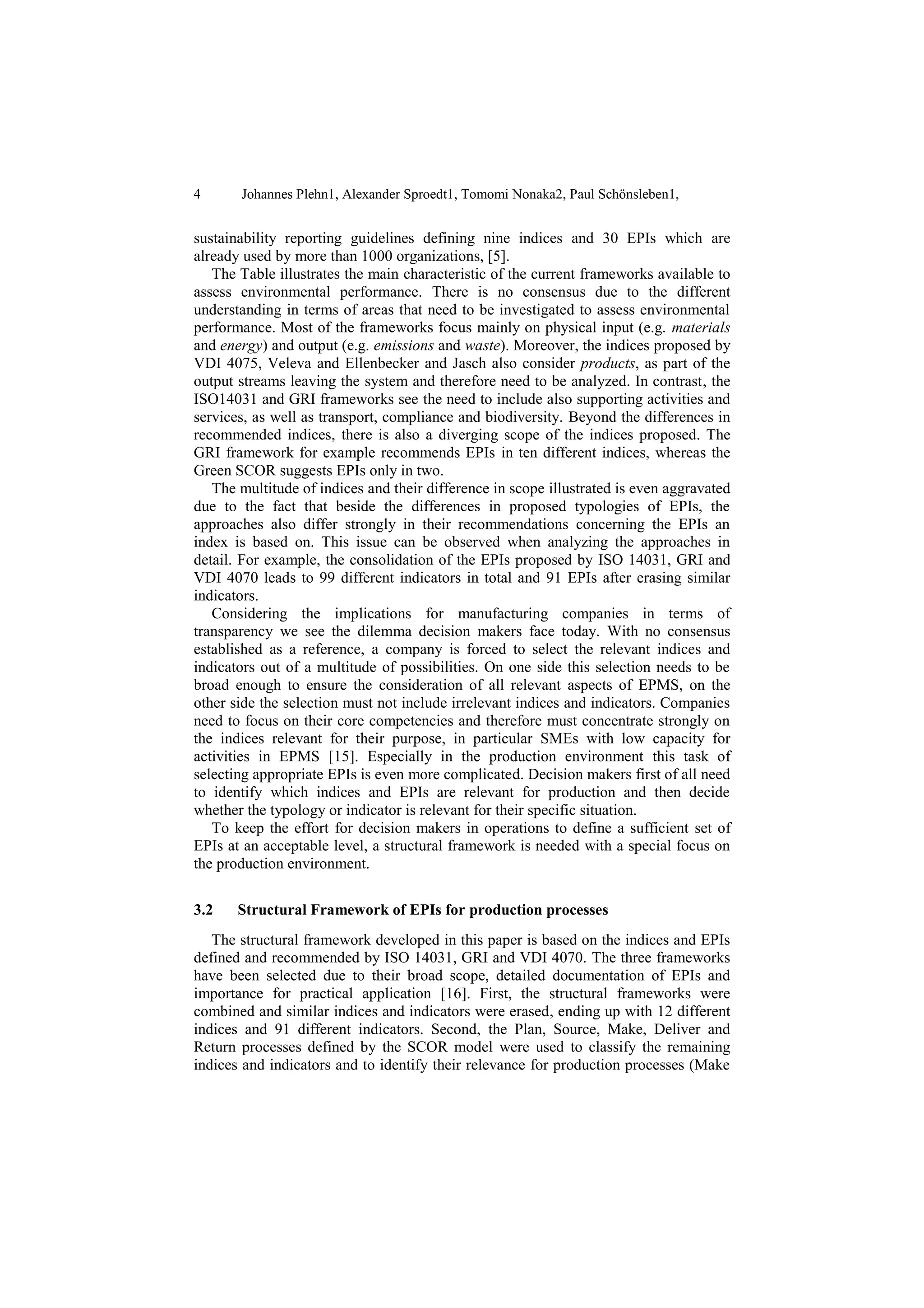 4 Johannes Plehn1, Alexander Sproedt1, Tomomi Nonaka2, Paul Schönsleben1,
sustainability reporting guidelines defining nine indices and 30 EPIs which are
already used by more than 1000 organizations, [5].
The Table illustrates the main characteristic of the current frameworks available to
assess environmental performance. There is no consensus due to the different
understanding in terms of areas that need to be investigated to assess environmental
performance. Most of the frameworks focus mainly on physical input (e.g. materials
and energy) and output (e.g. emissions and waste). Moreover, the indices proposed by
VDI 4075, Veleva and Ellenbecker and Jasch also consider products, as part of the
output streams leaving the system and therefore need to be analyzed. In contrast, the
ISO14031 and GRI frameworks see the need to include also supporting activities and
services, as well as transport, compliance and biodiversity. Beyond the differences in
recommended indices, there is also a diverging scope of the indices proposed. The
GRI framework for example recommends EPIs in ten different indices, whereas the
Green SCOR suggests EPIs only in two.
The multitude of indices and their difference in scope illustrated is even aggravated
due to the fact that beside the differences in proposed typologies of EPIs, the
approaches also differ strongly in their recommendations concerning the EPIs an
index is based on. This issue can be observed when analyzing the approaches in
detail. For example, the consolidation of the EPIs proposed by ISO 14031, GRI and
VDI 4070 leads to 99 different indicators in total and 91 EPIs after erasing similar
indicators.
Considering the implications for manufacturing companies in terms of
transparency we see the dilemma decision makers face today. With no consensus
established as a reference, a company is forced to select the relevant indices and
indicators out of a multitude of possibilities. On one side this selection needs to be
broad enough to ensure the consideration of all relevant aspects of EPMS, on the
other side the selection must not include irrelevant indices and indicators. Companies
need to focus on their core competencies and therefore must concentrate strongly on
the indices relevant for their purpose, in particular SMEs with low capacity for
activities in EPMS [15]. Especially in the production environment this task of
selecting appropriate EPIs is even more complicated. Decision makers first of all need
to identify which indices and EPIs are relevant for production and then decide
whether the typology or indicator is relevant for their specific situation.
To keep the effort for decision makers in operations to define a sufficient set of
EPIs at an acceptable level, a structural framework is needed with a special focus on
the production environment.
3.2 Structural Framework of EPIs for production processes
The structural framework developed in this paper is based on the indices and EPIs
defined and recommended by ISO 14031, GRI and VDI 4070. The three frameworks
have been selected due to their broad scope, detailed documentation of EPIs and
importance for practical application [16]. First, the structural frameworks were
combined and similar indices and indicators were erased, ending up with 12 different
indices and 91 different indicators. Second, the Plan, Source, Make, Deliver and
Return processes defined by the SCOR model were used to classify the remaining
indices and indicators and to identify their relevance for production processes (Make
 