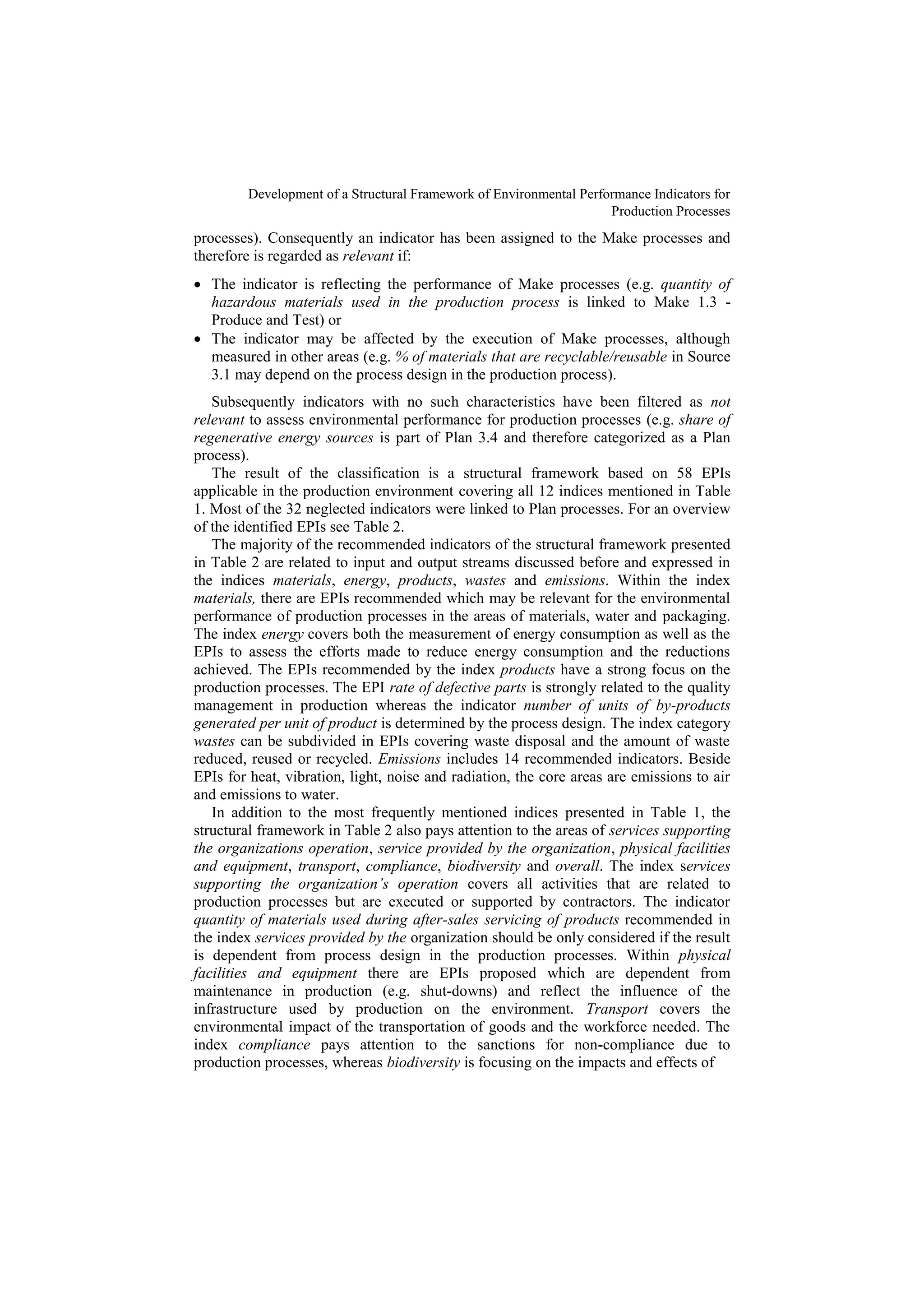 Development of a Structural Framework of Environmental Performance Indicators for
Production Processes
processes). Consequently an indicator has been assigned to the Make processes and
therefore is regarded as relevant if:
 The indicator is reflecting the performance of Make processes (e.g. quantity of
hazardous materials used in the production process is linked to Make 1.3 -
Produce and Test) or
 The indicator may be affected by the execution of Make processes, although
measured in other areas (e.g. % of materials that are recyclable/reusable in Source
3.1 may depend on the process design in the production process).
Subsequently indicators with no such characteristics have been filtered as not
relevant to assess environmental performance for production processes (e.g. share of
regenerative energy sources is part of Plan 3.4 and therefore categorized as a Plan
process).
The result of the classification is a structural framework based on 58 EPIs
applicable in the production environment covering all 12 indices mentioned in Table
1. Most of the 32 neglected indicators were linked to Plan processes. For an overview
of the identified EPIs see Table 2.
The majority of the recommended indicators of the structural framework presented
in Table 2 are related to input and output streams discussed before and expressed in
the indices materials, energy, products, wastes and emissions. Within the index
materials, there are EPIs recommended which may be relevant for the environmental
performance of production processes in the areas of materials, water and packaging.
The index energy covers both the measurement of energy consumption as well as the
EPIs to assess the efforts made to reduce energy consumption and the reductions
achieved. The EPIs recommended by the index products have a strong focus on the
production processes. The EPI rate of defective parts is strongly related to the quality
management in production whereas the indicator number of units of by-products
generated per unit of product is determined by the process design. The index category
wastes can be subdivided in EPIs covering waste disposal and the amount of waste
reduced, reused or recycled. Emissions includes 14 recommended indicators. Beside
EPIs for heat, vibration, light, noise and radiation, the core areas are emissions to air
and emissions to water.
In addition to the most frequently mentioned indices presented in Table 1, the
structural framework in Table 2 also pays attention to the areas of services supporting
the organizations operation, service provided by the organization, physical facilities
and equipment, transport, compliance, biodiversity and overall. The index services
supporting the organization’s operation covers all activities that are related to
production processes but are executed or supported by contractors. The indicator
quantity of materials used during after-sales servicing of products recommended in
the index services provided by the organization should be only considered if the result
is dependent from process design in the production processes. Within physical
facilities and equipment there are EPIs proposed which are dependent from
maintenance in production (e.g. shut-downs) and reflect the influence of the
infrastructure used by production on the environment. Transport covers the
environmental impact of the transportation of goods and the workforce needed. The
index compliance pays attention to the sanctions for non-compliance due to
production processes, whereas biodiversity is focusing on the impacts and effects of
 