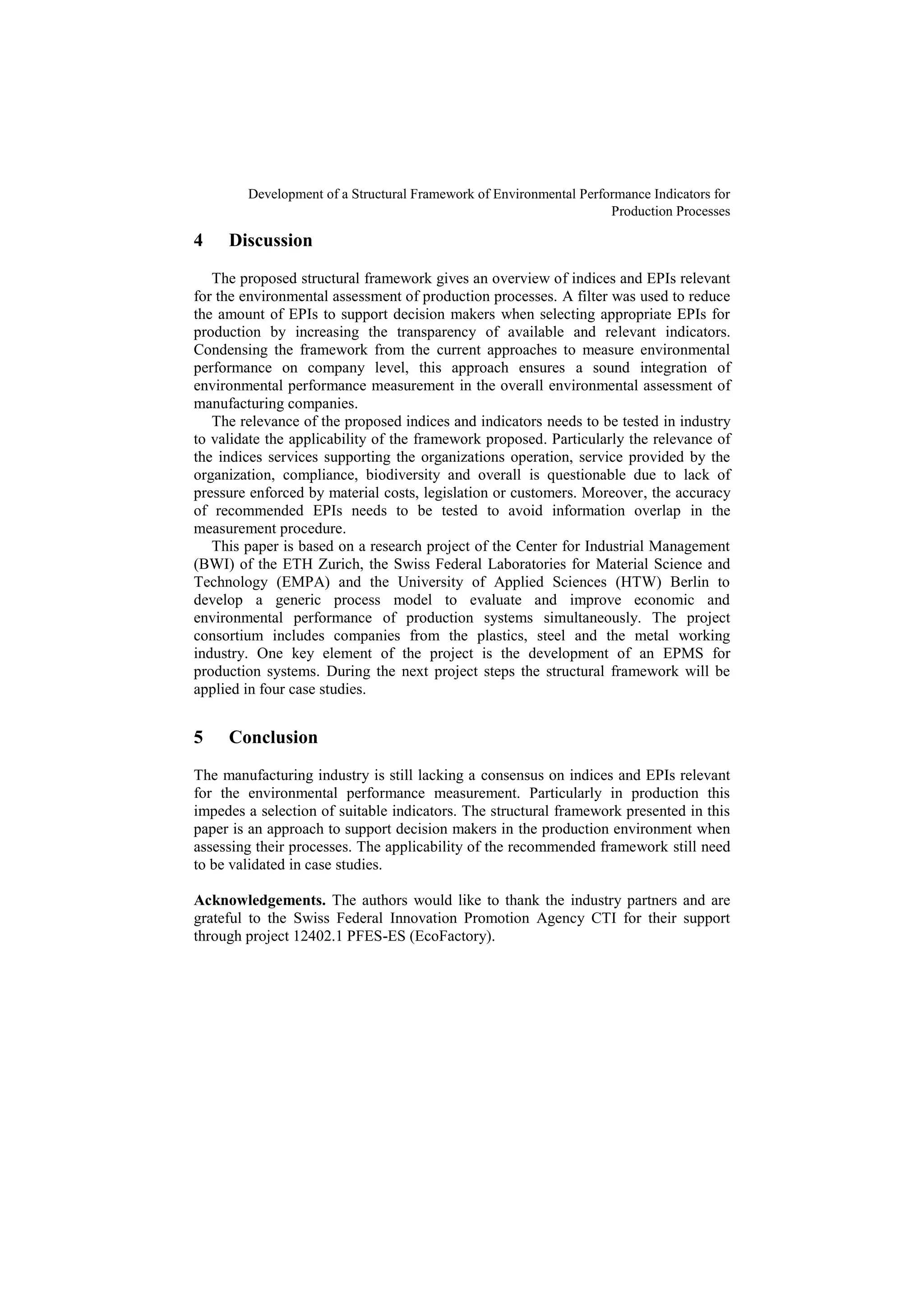 Development of a Structural Framework of Environmental Performance Indicators for
Production Processes
4 Discussion
The proposed structural framework gives an overview of indices and EPIs relevant
for the environmental assessment of production processes. A filter was used to reduce
the amount of EPIs to support decision makers when selecting appropriate EPIs for
production by increasing the transparency of available and relevant indicators.
Condensing the framework from the current approaches to measure environmental
performance on company level, this approach ensures a sound integration of
environmental performance measurement in the overall environmental assessment of
manufacturing companies.
The relevance of the proposed indices and indicators needs to be tested in industry
to validate the applicability of the framework proposed. Particularly the relevance of
the indices services supporting the organizations operation, service provided by the
organization, compliance, biodiversity and overall is questionable due to lack of
pressure enforced by material costs, legislation or customers. Moreover, the accuracy
of recommended EPIs needs to be tested to avoid information overlap in the
measurement procedure.
This paper is based on a research project of the Center for Industrial Management
(BWI) of the ETH Zurich, the Swiss Federal Laboratories for Material Science and
Technology (EMPA) and the University of Applied Sciences (HTW) Berlin to
develop a generic process model to evaluate and improve economic and
environmental performance of production systems simultaneously. The project
consortium includes companies from the plastics, steel and the metal working
industry. One key element of the project is the development of an EPMS for
production systems. During the next project steps the structural framework will be
applied in four case studies.
5 Conclusion
The manufacturing industry is still lacking a consensus on indices and EPIs relevant
for the environmental performance measurement. Particularly in production this
impedes a selection of suitable indicators. The structural framework presented in this
paper is an approach to support decision makers in the production environment when
assessing their processes. The applicability of the recommended framework still need
to be validated in case studies.
Acknowledgements. The authors would like to thank the industry partners and are
grateful to the Swiss Federal Innovation Promotion Agency CTI for their support
through project 12402.1 PFES-ES (EcoFactory).
 