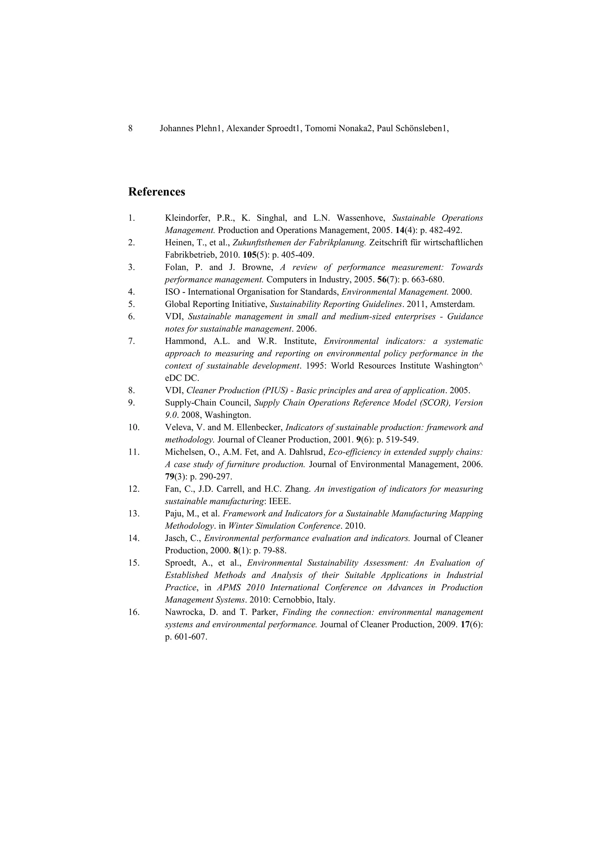 8 Johannes Plehn1, Alexander Sproedt1, Tomomi Nonaka2, Paul Schönsleben1,
References
1. Kleindorfer, P.R., K. Singhal, and L.N. Wassenhove, Sustainable Operations
Management. Production and Operations Management, 2005. 14(4): p. 482-492.
2. Heinen, T., et al., Zukunftsthemen der Fabrikplanung. Zeitschrift für wirtschaftlichen
Fabrikbetrieb, 2010. 105(5): p. 405-409.
3. Folan, P. and J. Browne, A review of performance measurement: Towards
performance management. Computers in Industry, 2005. 56(7): p. 663-680.
4. ISO - International Organisation for Standards, Environmental Management. 2000.
5. Global Reporting Initiative, Sustainability Reporting Guidelines. 2011, Amsterdam.
6. VDI, Sustainable management in small and medium-sized enterprises - Guidance
notes for sustainable management. 2006.
7. Hammond, A.L. and W.R. Institute, Environmental indicators: a systematic
approach to measuring and reporting on environmental policy performance in the
context of sustainable development. 1995: World Resources Institute Washington^
eDC DC.
8. VDI, Cleaner Production (PIUS) - Basic principles and area of application. 2005.
9. Supply-Chain Council, Supply Chain Operations Reference Model (SCOR), Version
9.0. 2008, Washington.
10. Veleva, V. and M. Ellenbecker, Indicators of sustainable production: framework and
methodology. Journal of Cleaner Production, 2001. 9(6): p. 519-549.
11. Michelsen, O., A.M. Fet, and A. Dahlsrud, Eco-efficiency in extended supply chains:
A case study of furniture production. Journal of Environmental Management, 2006.
79(3): p. 290-297.
12. Fan, C., J.D. Carrell, and H.C. Zhang. An investigation of indicators for measuring
sustainable manufacturing: IEEE.
13. Paju, M., et al. Framework and Indicators for a Sustainable Manufacturing Mapping
Methodology. in Winter Simulation Conference. 2010.
14. Jasch, C., Environmental performance evaluation and indicators. Journal of Cleaner
Production, 2000. 8(1): p. 79-88.
15. Sproedt, A., et al., Environmental Sustainability Assessment: An Evaluation of
Established Methods and Analysis of their Suitable Applications in Industrial
Practice, in APMS 2010 International Conference on Advances in Production
Management Systems. 2010: Cernobbio, Italy.
16. Nawrocka, D. and T. Parker, Finding the connection: environmental management
systems and environmental performance. Journal of Cleaner Production, 2009. 17(6):
p. 601-607.
 