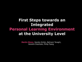 First Steps towards an
           Integrated
Personal Learning Environment
    at the University Level

     Martin Ebner, Sandra Schön, Behnam Taraghi,
            Hendrik Drachsler, Philip Tsang
 