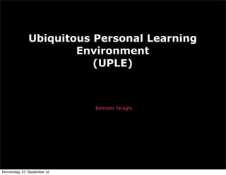 Ubiquitous Personal Learning
                       Environment
                          (UPLE)



                               Behnam Taraghi




Donnerstag, 27. September 12
 
