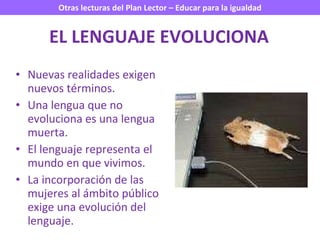 EL LENGUAJE EVOLUCIONA Nuevas realidades exigen nuevos términos. Una lengua que no evoluciona es una lengua muerta. El lenguaje representa el mundo en que vivimos. La incorporación de las mujeres al ámbito público exige una evolución del lenguaje. 