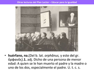 huérfano, na. (Del b. lat.  orphănus,  y este del gr. ὀρφανός). 1.  adj. Dicho de una persona de menor edad: A quien se le han muerto el padre y la madre o uno de los dos, especialmente el padre. U. t. c. s. 