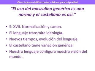 “ El uso del masculino genérico es una norma y el castellano es así.” S. XVII. Normalización y canon. El lenguaje transmite ideología. Nuevos tiempos, evolución del lenguaje. El castellano tiene variación genérica. Nuestro lenguaje configura nuestra visión del mundo. 