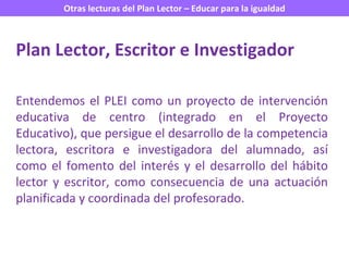 Entendemos el PLEI como un proyecto de intervención educativa de centro (integrado en el Proyecto Educativo), que persigue el desarrollo de la competencia lectora, escritora e investigadora del alumnado, así como el fomento del interés y el desarrollo del hábito lector y escritor, como consecuencia de una actuación planificada y coordinada del profesorado.  Plan Lector, Escritor e Investigador 