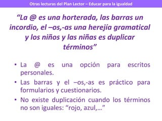 “ La @ es una horterada, las barras un incordio, el –os,-as una herejía gramatical y los niños y las niñas es duplicar términos” La @ es una opción para escritos personales. Las barras y el –os,-as es práctico para formularios y cuestionarios. No existe duplicación cuando los términos no son iguales: “rojo, azul,…” 