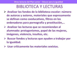 Analizar los fondos de la biblioteca escolar: número de autoras y autores, materiales que expresamente se definan como coeducativos, filtros en los ordenadores para pornografía y prostitución,… Analizar las lecturas que se recomiendan al alumnado: protagonismos, papel de las mujeres, imágenes, violencia, insultos, etc. Buscar fondos y lecturas que ayuden a trabajar por la igualdad. Usar críticamente los materiales sexistas. BIBLIOTECA Y LECTURAS 