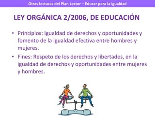LEY ORGÁNICA 2/2006, DE EDUCACIÓN   Principios: Igualdad de derechos y oportunidades y fomento de la igualdad efectiva entre hombres y mujeres. Fines: Respeto de los derechos y libertades, en la igualdad de derechos y oportunidades entre mujeres y hombres. 
