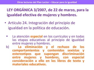 Artículo 24. Integración del principio de igualdad en la política de educación. LEY ORGÁNICA 3/2007, de 22 de marzo, para la igualdad efectiva de mujeres y hombres. La atención  especial   en los currículos y en todas las etapas educativas al principio de igualdad entre mujeres y hombres. b)  La eliminación y el rechazo de los comportamientos y contenidos sexistas y estereotipos que supongan discriminación entre mujeres y hombres, con especial consideración a ello en los libros de texto y materiales educativos. 