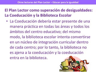 La Coeducación debería estar presente de una manera práctica en todas las áreas y todos los ámbitos del centro educativo; del mismo modo, la biblioteca escolar intenta convertirse en un núcleo de integración curricular dentro de cada centro; por lo tanto, la biblioteca no es ajena a la coeducación y la coeducación entra en la biblioteca. El Plan Lector como superación de desigualdades: La Coeducación y la Biblioteca Escolar 