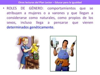 ROLES DE GÉNERO: comportamientos que se atribuyen a mujeres o a varones y que llegan a considerarse como naturales, como propios de los sexos, incluso llega a pensarse que vienen  determinados genéticamente. 