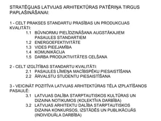 STRATĒĢIJAS LATVIJAS ARHITEKTŪRAS PATĒRIŅA TIRGUS
PAPLAŠINĀŠANAI:
1 - CELT PRAKSES STANDARTU PRASĪBAS UN PRODUKCIJAS
KVALITĀTI:
1.1 BŪVNORMU PIELĪDZINĀŠANA AUGSTĀKAJIEM
PASAULES STANDARTIEM
1.2 ENERGOEFEKTIVITĀTE
1.3 VIDES PIEEJAMĪBA
1.4 KOMUNIKĀCIJA
1.5 DARBA PRODUKTIVITĀTES CELŠANA
2 - CELT IZGLĪTĪBAS STANDARTU KVALITĀTI:
2.1 PASAULES LĪMEŅA MACĪBSPĒKU PIESAISTĪŠANA
2.2 ĀRVALSTU STUDENTU PIESAISTĪŠANA
3 - VEICINĀT POZITĪVA LATVIJAS ARHITEKTŪRAS TĒLA IZPLATĪŠANOS
PASAULĒ:
3.1 LATVIJAS DALĪBA STARPTAUTISKOS KULTŪRAS UN
DIZAINA NOTIKUMOS (KOLEKTĪVA DARBĪBA)
3.2 LATVIJAS ARHITEKTU DALĪBA STARPTAUTISKOS
DIZAINA KONKURSOS, IZSTĀDĒS UN PUBLIKĀCIJĀS
(INDIVIDUĀLA DARBĪBA)
 