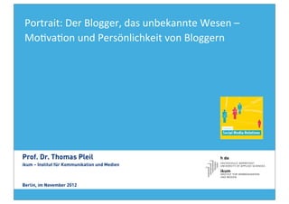 Portrait:	
  Der	
  Blogger,	
  das	
  unbekannte	
  Wesen	
  –	
  
 Mo8va8on	
  und	
  Persönlichkeit	
  von	
  Bloggern	
  	
  




Prof. Dr. Thomas Pleil
ikum – Institut für Kommunikation und Medien



Berlin, im November 2012
 