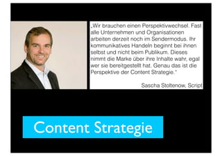 Content Strategie
„Wir brauchen einen Perspektivwechsel. Fast
alle Unternehmen und Organisationen
arbeiten derzeit noch im Sendermodus. Ihr
kommunikatives Handeln beginnt bei ihnen
selbst und nicht beim Publikum. Dieses
nimmt die Marke über ihre Inhalte wahr, egal
wer sie bereitgestellt hat. Genau das ist die
Perspektive der Content Strategie.“
Sascha Stoltenow, Script
 