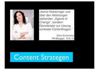 Content Strategen
„Keine Heilsbringer und
über den Abteilungen
stehenden „Agents of
Change“, sondern
Dienstleister zur Lösung
konkreter Contentfragen.“
Doris Eichmeier
PR-Blogger, 10.6.13
 