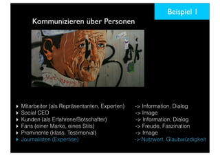 Kommunizieren über Personen
‣ Mitarbeiter (als Repräsentanten, Experten) -> Information, Dialog
‣ Social CEO -> Image
‣ Kunden (als Erfahrene/Botschafter) -> Information, Dialog
‣ Fans (einer Marke, eines Stils) -> Freude, Faszination
‣ Prominente (klass. Testimonial) -> Image
‣ Journalisten (Expertise) -> Nutzwert, Glaubwürdigkeit
Beispiel 1
 
