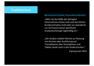 Benchmark-­‐Studie	
  Finanzdienstleister:
„Mehr	
  als	
  die	
  Häl:e	
  der	
  befragten	
  
Unternehmen	
  erfasst	
  und	
  nutzt	
  das	
  Online-­‐
Kundenverhalten	
  nicht	
  oder	
  nur	
  sporadisch,	
  
nur	
  35	
  Prozent	
  setzen	
  speziﬁsche	
  
Analysewerkzeuge	
  regelmäßig	
  ein.“
„Der	
  Ausbau	
  mobiler	
  Dienste	
  zur	
  Nutzung	
  
von	
  Services	
  oder	
  Ausführung	
  von	
  
TransakSonen	
  über	
  Smartphones	
  und	
  
Tablets	
  steckt	
  noch	
  in	
  den	
  Kinderschuhen.“
d-­‐group.com	
  2013
Realitätscheck
 