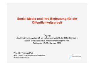 Social Media und ihre Bedeutung für die
             Öffentlichkeitsarbeit



                                Tagung
   „Die Ernährungswirtschaft im Scheinwerferlicht der Öffentlichkeit –
            Social Media als neue Herausforderung der PR“
                    Göttingen 12./13. Januar 2010



Prof. Dr. Thomas Pleil
IKuM - Institut für Kommunikation und Medien
Hochschule Darmstadt
 