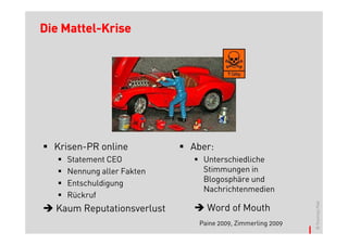 Mattel-
Die Mattel-Krise




  Krisen-PR online          Aber:
    Statement CEO             Unterschiedliche
    Nennung aller Fakten      Stimmungen in
    Entschuldigung            Blogosphäre und
                              Nachrichtenmedien
    Rückruf




                                                           © Thomas Pleil
  Kaum Reputationsverlust      Word of Mouth
                             Paine 2009, Zimmerling 2009
 