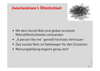 Zwischenbilanz I: Öffentlichkeit




  Mit dem Social Web sind global vernetzte
  Mikroöffentlichkeiten entstanden
  „A person like me“ genießt höchstes Vertrauen
  Das soziale Netz ist Gatekeeper für den Einzelnen
  Meinungsbildung beginnt genau dort




                                                      © Thomas Pleil
 