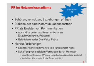 PR im Netzwerkparadigma                            Cluetrain-
                                                      PR


  Zuhören, vernetzen, Beziehungen pflegen
  Stakeholder sind Kommunikationspartner
  PR als Enabler von Kommunikation
    Auch Mitarbeiter als Kommunikatoren
    (Glaubwürdigkeit, Präsenz)
    Relativierung der One Voice Policy
  Herausforderungen
    Egozentrische Kommunikation funktioniert nicht
    Schaffung von sozialem Vertrauen durch Mehrwert
      Inhaltliche Konzepte (Wissen, Unterhaltung & andere Vorteile)




                                                                      © Thomas Pleil
      Verhalten (Corporate Social Responsibility)
 