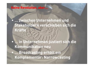 Keine Revolution, aber…


  … zwischen Unternehmen und
  Stakeholdern verschieben sich die
  Kräfte

  … in Unternehmen justiert sich die
  Kommunikation neu
  … Broadcasting erhält ein
  Komplementär: Narrowcasting




                                       © Thomas Pleil
 