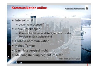 Kommunikation online


  Interaktivität
    Jeder kann „senden“
  Neue Gatekeeper
    Klassische Filter- und Redigierfunktion der
    Medien entfällt weitgehend
  Globale Kommunikation
  Hohes Tempo
  Das Netz vergisst nicht
  Meinungsbildung beginnt im Netz




                                                              © Thomas Pleil
                                    Pleil 2007, Becker 2009
 