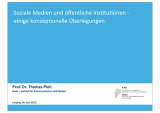 Soziale	
  Medien	
  und	
  öﬀentliche	
  Ins4tu4onen	
  -­‐	
  
einige	
  konzep4onelle	
  Überlegungen
Prof. Dr. Thomas Pleil
ikum – Institut für Kommunikation und Medien
Leipzig, im Juni 2013
 