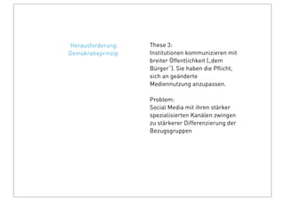 These 3:
Institutionen kommunizieren mit
breiter Öffentlichkeit („dem
Bürger“). Sie haben die Pﬂicht,
sich an geänderte
Mediennutzung anzupassen.
Problem:
Social Media mit ihren stärker
spezialisierten Kanälen zwingen
zu stärkerer Differenzierung der
Bezugsgruppen
Herausforderung:
Demokratieprinzip
 