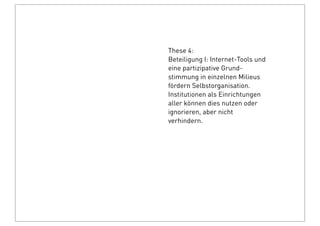 These 4:
Beteiligung I: Internet-Tools und
eine partizipative Grund-
stimmung in einzelnen Milieus
fördern Selbstorganisation.
Institutionen als Einrichtungen
aller können dies nutzen oder
ignorieren, aber nicht
verhindern.
 