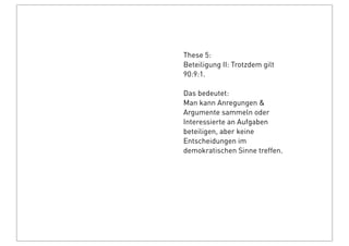 These 5:
Beteiligung II: Trotzdem gilt
90:9:1.
Das bedeutet:
Man kann Anregungen &
Argumente sammeln oder
Interessierte an Aufgaben
beteiligen, aber keine
Entscheidungen im
demokratischen Sinne treffen.
 