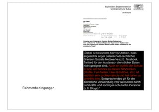 Rahmenbedingungen
„Dabei ist besonders hervorzuheben, dass
angesichts enger datenschutz-rechtlicher
Grenzen Soziale Netzwerke (z.B. facebook,
Twitter) für den Austausch dienstlicher Daten
nicht geeignet sind. Auch ein Auftritt der Schule
in bzw. ein Konnex zu diesen Netzwerken
(Profile, Fan-Seiten, Like- it-Buttons, etc.) ist
rechtlich sehr problematisch und hat daher zu
unterblei ben. Entsprechendes gilt für die
dienstliche Verwendung von Webseiten durch
Lehrkräfte und sonstiges schulische Personal
(z.B. Blogs).“
 
