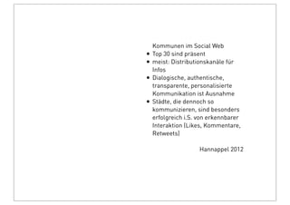 Kommunen im Social Web
• Top 30 sind präsent
• meist: Distributionskanäle für
Infos
• Dialogische, authentische,
transparente, personalisierte
Kommunikation ist Ausnahme
• Städte, die dennoch so
kommunizieren, sind besonders
erfolgreich i.S. von erkennbarer
Interaktion (Likes, Kommentare,
Retweets)
Hannappel 2012
 