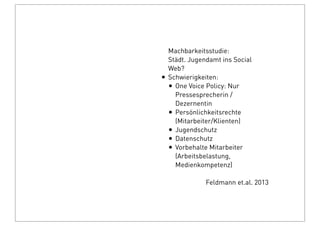 Machbarkeitsstudie:
Städt. Jugendamt ins Social
Web?
• Schwierigkeiten:
• One Voice Policy: Nur
Pressesprecherin /
Dezernentin
• Persönlichkeitsrechte
(Mitarbeiter/Klienten)
• Jugendschutz
• Datenschutz
• Vorbehalte Mitarbeiter
(Arbeitsbelastung,
Medienkompetenz)
Feldmann et.al. 2013
 
