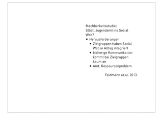 Machbarkeitsstudie:
Städt. Jugendamt ins Social
Web?
• Herausforderungen
• Zielgruppen haben Social
Web in Alltag integriert
• bisherige Kommunikation
kommt bei Zielgruppen
kaum an
• Amt: Ressourcenproblem
Feldmann et.al. 2013
 