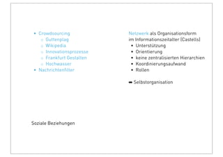 Soziale Beziehungen
Netzwerk als Organisationsform
im Informationszeitalter (Castells)
• Unterstützung
• Orientierung
• keine zentralisierten Hierarchien
• Koordinierungsaufwand
• Rollen
➡ Selbstorganisation
• Crowdsourcing
◦ Guttenplag
◦ Wikipedia
◦ Innovationsprozesse
◦ Frankfurt Gestalten
◦ Hochwasser
• Nachrichtenﬁlter
 