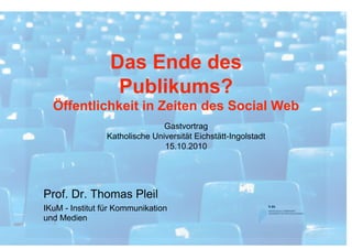 Das Ende des
                  Publikums?
  Öffentlichkeit in Zeiten des Social Web
                               Gastvortrag
                Katholische Universität Eichstätt-Ingolstadt
                               15.10.2010




Prof. Dr. Thomas Pleil
IKuM - Institut für Kommunikation
und Medien
 