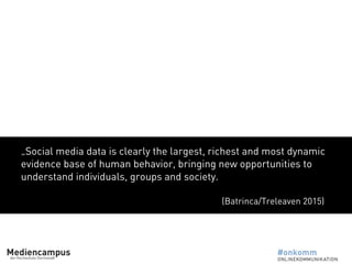 „Social media data is clearly the largest, richest and most dynamic
evidence base of human behavior, bringing new opportunities to
understand individuals, groups and society.
(Batrinca/Treleaven 2015)
 