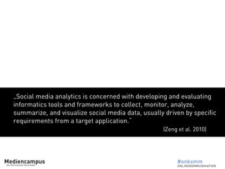 „Social media analytics is concerned with developing and evaluating
informatics tools and frameworks to collect, monitor, analyze,
summarize, and visualize social media data, usually driven by specific
requirements from a target application.“
(Zeng et al. 2010)
 